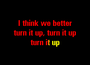 I think we better

turn it up. turn it up
turn it up