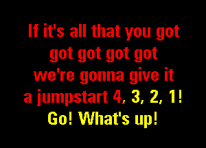 If it's all that you got
got got got got

we're gonna give it
a iumpstart 4, 3, 2, 1!
Go! What's up!