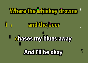 Where the whiskey drowns '

l and the beer

chases my blues away

And I'll be okay