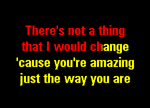 There's not a thing
that I would change
'cause you're amazing
iust the way you are