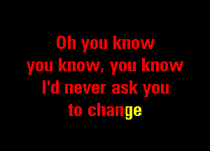 Oh you know
you know. you know

I'd never ask you
to change