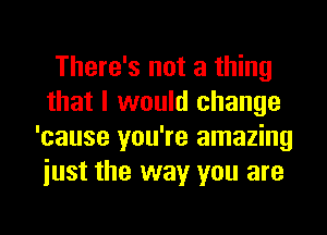 There's not a thing
that I would change
'cause you're amazing
iust the way you are