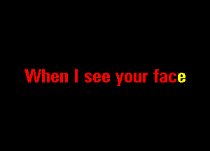 When I see your face
