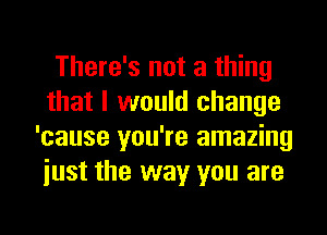 There's not a thing
that I would change
'cause you're amazing
iust the way you are