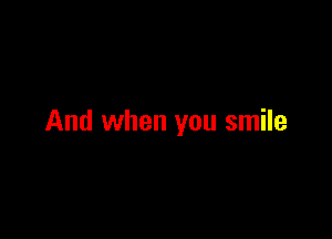 And when you smile