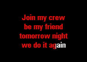 Join my crew
be my friend

tomorrow night
we do it again