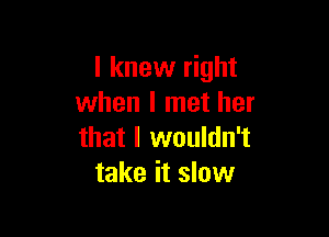 I knew right
when I met her

that I wouldn't
take it slow