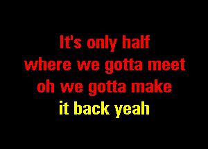 It's only half
where we gotta meet

oh we gotta make
it back yeah