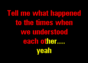 Tell me what happened
to the times when

we understood
each other....
yeah