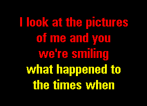 I look at the pictures
of me and you

we're smiling
what happened to
the times when