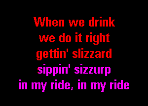 When we drink
we do it right

gettin' slizzard
sippin' sizzurp
in my ride, in my ride