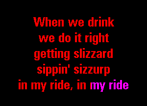 When we drink
we do it right

getting slizzard
sippin' sizzurp
in my ride, in my ride