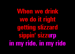 When we drink
we do it right

getting slizzard
sippin' sizzurp
in my ride, in my ride