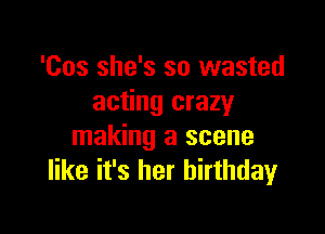 'Cos she's so wasted
acting crazy

making a scene
like it's her birthday