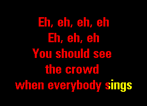 Eh,eh,eh,eh
Eh,eh,eh

You should see
the crowd
when everybody sings