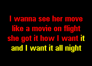 I wanna see her move
like a movie on flight
she got it how I want it
and I want it all night