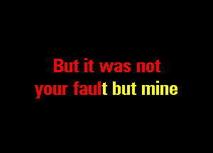 But it was not

your fault but mine