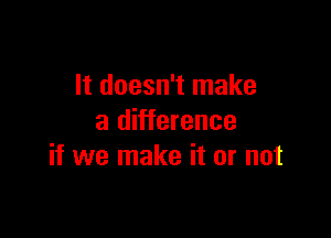 It doesn't make

a difference
if we make it or not