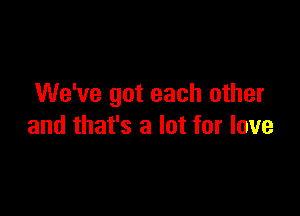 We've got each other

and that's a lot for love