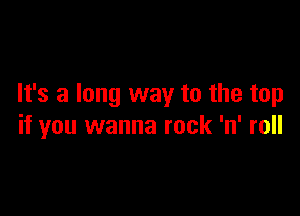 It's a long way to the top

if you wanna rock 'n' roll