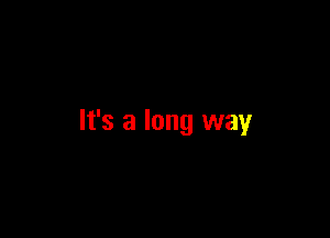 It's a long way