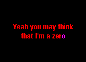Yeah you may think

that I'm a zero