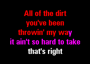 All of the dirt
you've been

throwin' my way
it ain't so hard to take
that's right
