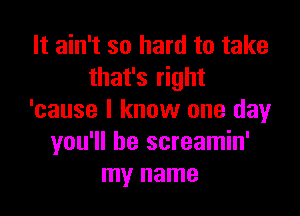 It ain't so hard to take
that's right

'cause I know one day
you'll be screamin'
my name