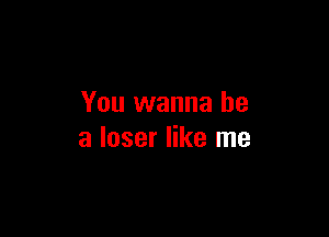 You wanna be

a loser like me