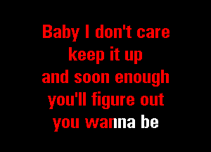 Baby I don't care
keep it up

and soon enough
you'll figure out
you wanna be