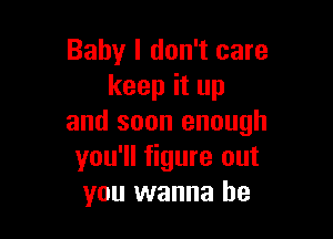 Baby I don't care
keep it up

and soon enough
you'll figure out
you wanna be