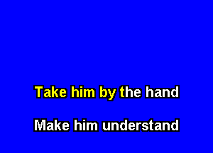 Take him by the hand

Make him understand