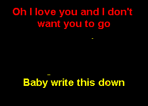 Oh I love you and I don't
want you to go

Baby-write this down