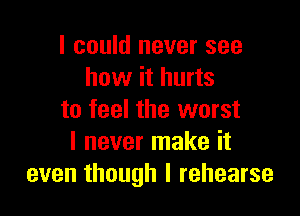 I could never see
how it hurts

to feel the worst
I never make it
even though I rehearse