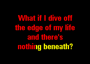 What if I dive off
the edge of my life

and there's
nothing beneath?