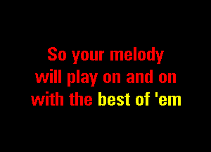 So your melody

will play on and on
with the best of 'em