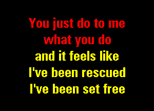 You just do to me
what you do

and it feels like
I've been rescued
I've been set free