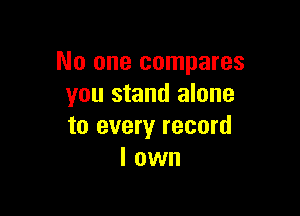 No one compares
you stand alone

to every record
I own