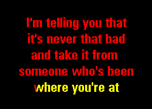 I'm telling you that
it's never that bad
and take it from
someone who's been

where you're at l