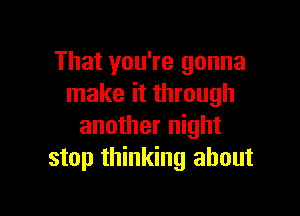 That you're gonna
make it through

another night
stop thinking about