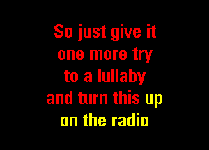 So just give it
one more try

to a lullaby
and turn this up
on the radio