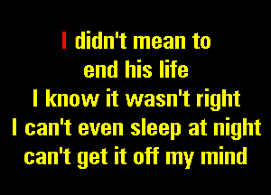 I didn't mean to
end his life
I know it wasn't right
I can't even sleep at night
can't get it off my mind