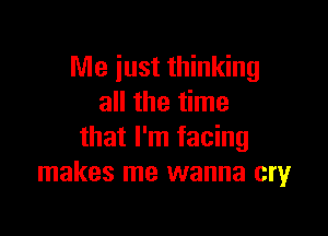 Me just thinking
all the time

that I'm facing
makes me wanna cry