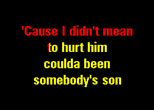 'Cause I didn't mean
to hurt him

coulda been
somebody's son