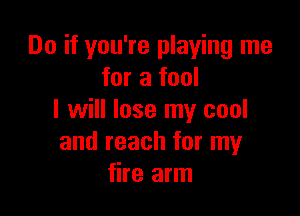 Do if you're playing me
for a fool

I will lose my cool
and reach for my
fire arm