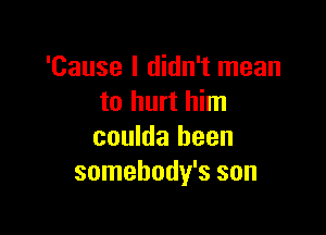 'Cause I didn't mean
to hurt him

coulda been
somehody's son