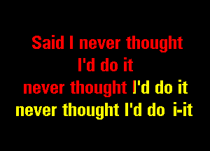 Said I never thought
I'd do it

never thought I'd do it
never thought I'd do i-it