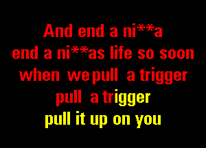 And end a nima
end a niMas life so soon

when we pull a trigger
pull atrigger
pull it up on you