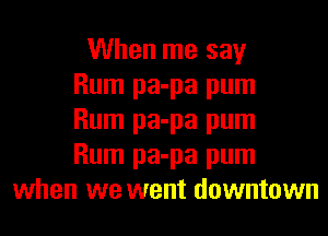 When me say

Rum pa-pa pum

Rum pa-pa pum

Rum pa-pa pum
when we went downtown