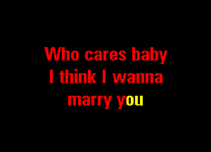 Who cares baby

I think I wanna
marry you